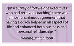 Quote: In a survey of forty-eight executives who had received coaching, there was almost unanimous agreement that having a coach helped in all aspects of life and enhanced both business and personal relationships.